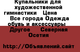 Купальники для  художественной гимнастики › Цена ­ 8 500 - Все города Одежда, обувь и аксессуары » Другое   . Северная Осетия